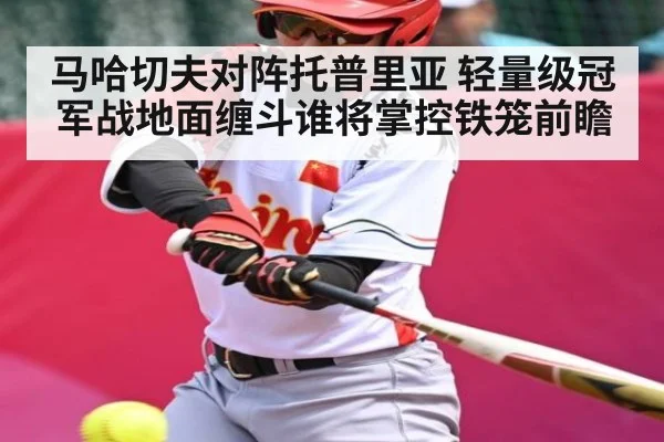 马哈切夫对阵托普里亚 轻量级冠军战地面缠斗谁将掌控铁笼前瞻
