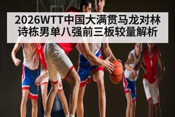 2026WTT中国大满贯马龙对林诗栋男单八强前三板较量解析