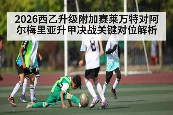 2026西乙升级附加赛莱万特对阿尔梅里亚升甲决战关键对位解析
